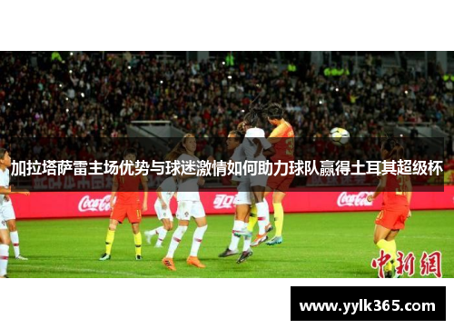 加拉塔萨雷主场优势与球迷激情如何助力球队赢得土耳其超级杯