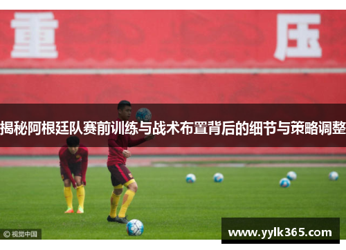 揭秘阿根廷队赛前训练与战术布置背后的细节与策略调整
