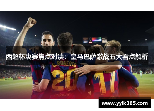 西超杯决赛焦点对决：皇马巴萨激战五大看点解析