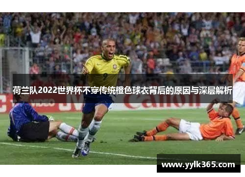 荷兰队2022世界杯不穿传统橙色球衣背后的原因与深层解析 荷兰队2022世界杯不穿传统橙色球衣背后的原因与深层解析